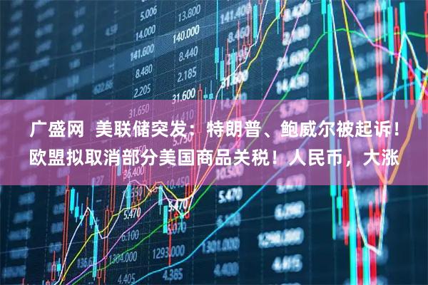 广盛网  美联储突发：特朗普、鲍威尔被起诉！欧盟拟取消部分美国商品关税！人民币，大涨