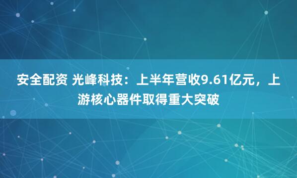 安全配资 光峰科技：上半年营收9.61亿元，上游核心器件取得重大突破