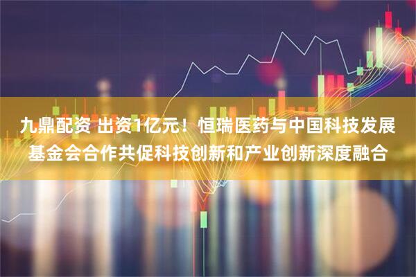 九鼎配资 出资1亿元！恒瑞医药与中国科技发展基金会合作共促科技创新和产业创新深度融合