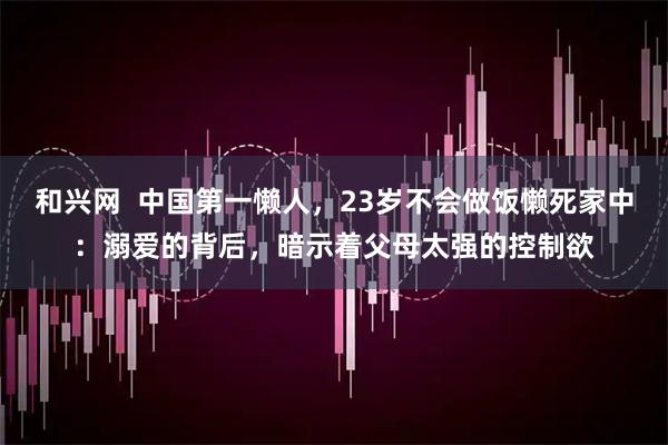 和兴网  中国第一懒人，23岁不会做饭懒死家中：溺爱的背后，暗示着父母太强的控制欲