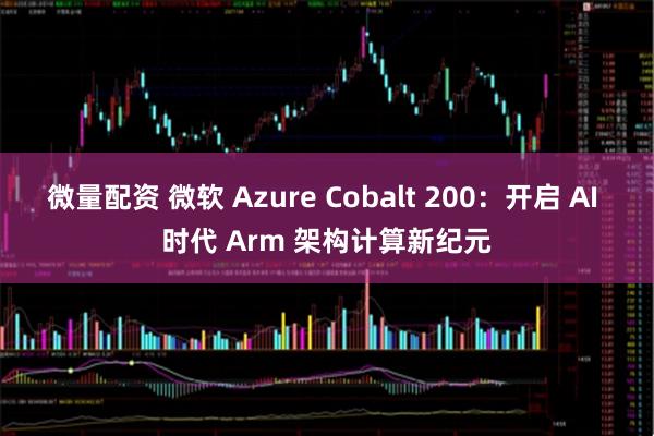 微量配资 微软 Azure Cobalt 200：开启 AI 时代 Arm 架构计算新纪元