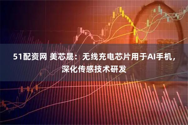 51配资网 美芯晟：无线充电芯片用于AI手机，深化传感技术研发