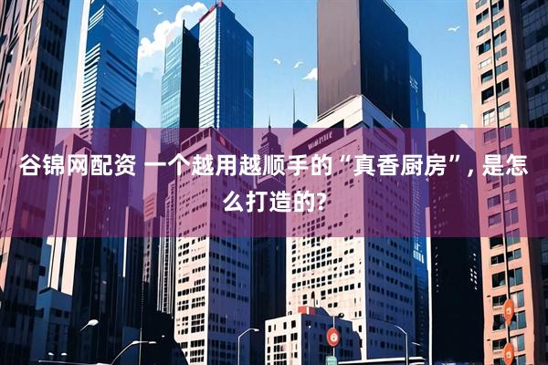 谷锦网配资 一个越用越顺手的“真香厨房”, 是怎么打造的?