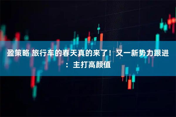 盈策略 旅行车的春天真的来了！又一新势力跟进：主打高颜值