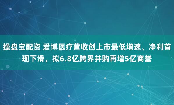 操盘宝配资 爱博医疗营收创上市最低增速、净利首现下滑，拟6.8亿跨界并购再增5亿商誉