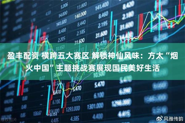 盈丰配资 横跨五大赛区 解锁神仙风味：方太“烟火中国”主题挑战赛展现国民美好生活